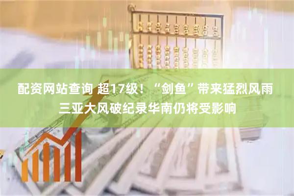 配资网站查询 超17级！“剑鱼”带来猛烈风雨 三亚大风破纪录华南仍将受影响