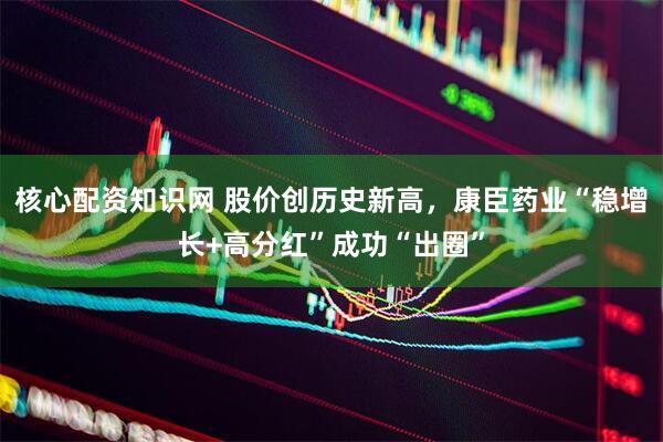 核心配资知识网 股价创历史新高，康臣药业“稳增长+高分红”成功“出圈”