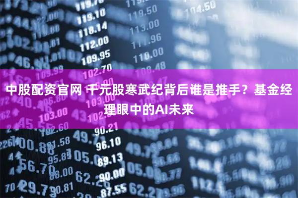 中股配资官网 千元股寒武纪背后谁是推手？基金经理眼中的AI未来