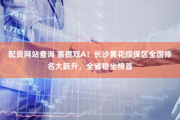 配资网站查询 喜提双A！长沙黄花综保区全国排名大跃升，全省稳坐榜首
