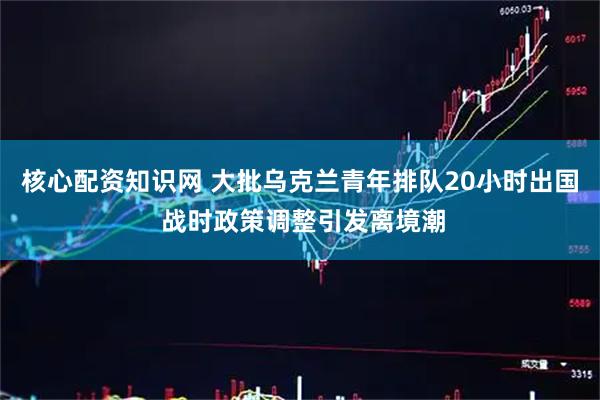 核心配资知识网 大批乌克兰青年排队20小时出国 战时政策调整引发离境潮