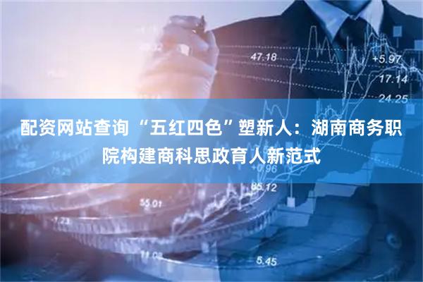 配资网站查询 “五红四色”塑新人：湖南商务职院构建商科思政育人新范式