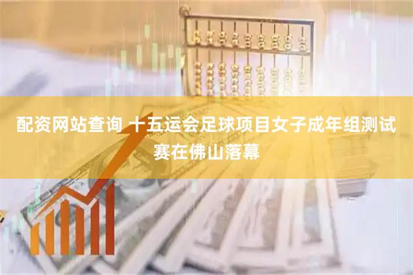 配资网站查询 十五运会足球项目女子成年组测试赛在佛山落幕