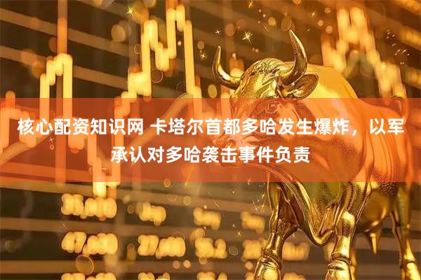 核心配资知识网 卡塔尔首都多哈发生爆炸，以军承认对多哈袭击事件负责