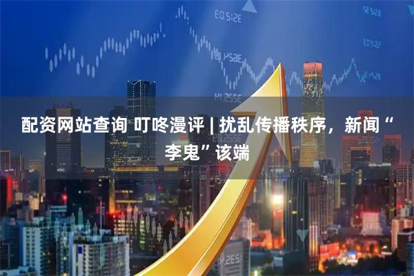 配资网站查询 叮咚漫评 | 扰乱传播秩序，新闻“李鬼”该端