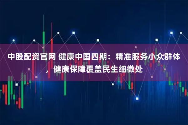 中股配资官网 健康中国四期：精准服务小众群体，健康保障覆盖民生细微处