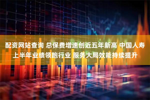 配资网站查询 总保费增速创近五年新高 中国人寿上半年业绩领跑行业 服务大局效能持续提升