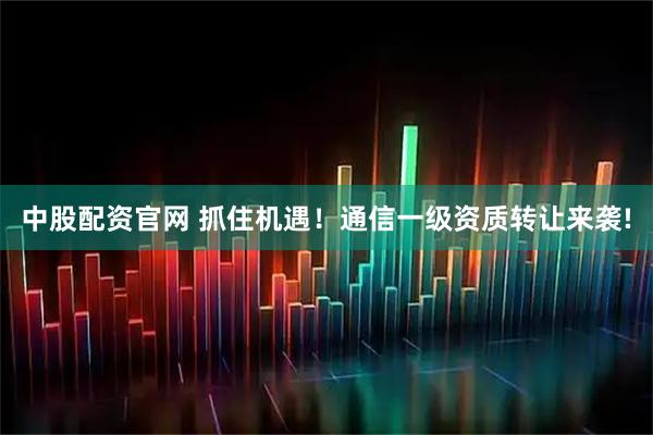 中股配资官网 抓住机遇！通信一级资质转让来袭!