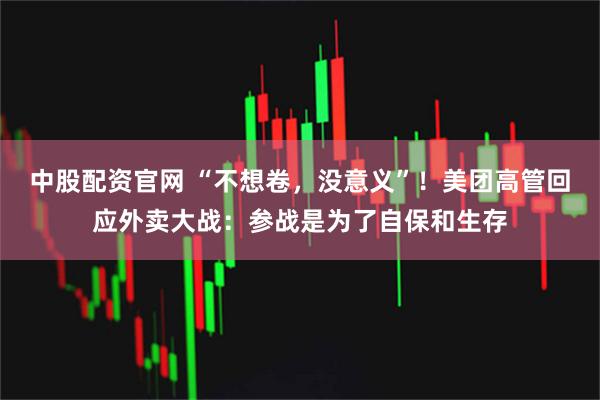 中股配资官网 “不想卷，没意义”！美团高管回应外卖大战：参战是为了自保和生存