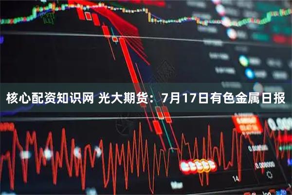 核心配资知识网 光大期货：7月17日有色金属日报