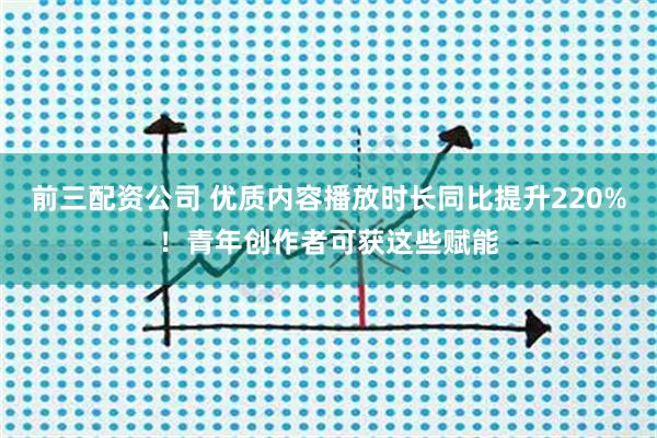 前三配资公司 优质内容播放时长同比提升220%！青年创作者可获这些赋能