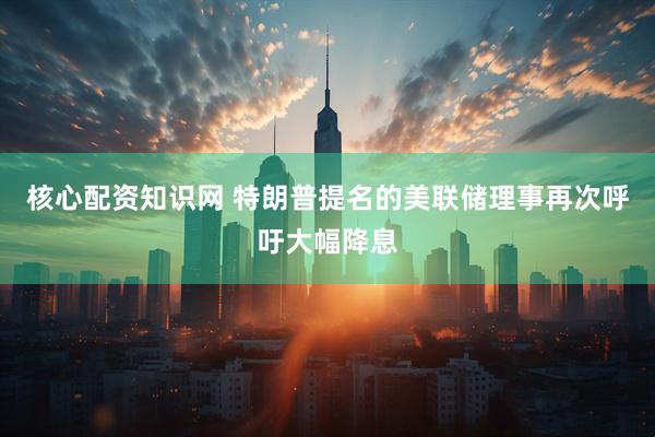 核心配资知识网 特朗普提名的美联储理事再次呼吁大幅降息