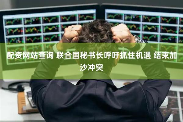 配资网站查询 联合国秘书长呼吁抓住机遇 结束加沙冲突
