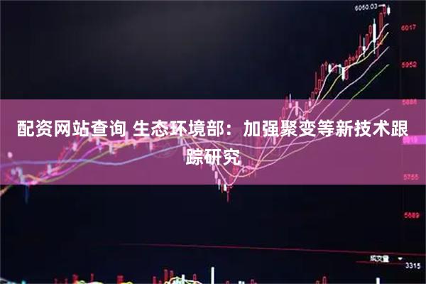 配资网站查询 生态环境部：加强聚变等新技术跟踪研究