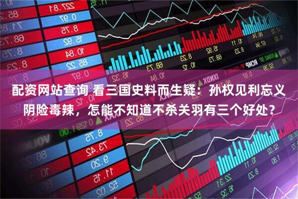配资网站查询 看三国史料而生疑：孙权见利忘义阴险毒辣，怎能不知道不杀关羽有三个好处？