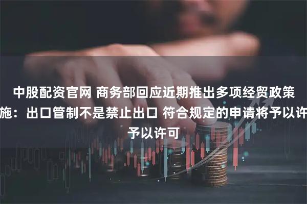 中股配资官网 商务部回应近期推出多项经贸政策措施：出口管制不是禁止出口 符合规定的申请将予以许可