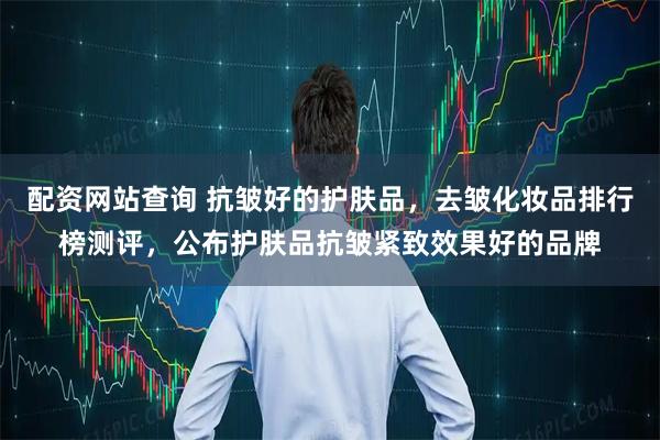 配资网站查询 抗皱好的护肤品，去皱化妆品排行榜测评，公布护肤品抗皱紧致效果好的品牌
