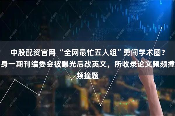 中股配资官网 “全网最忙五人组”勇闯学术圈？现身一期刊编委会被曝光后改英文，所收录论文频频撞题