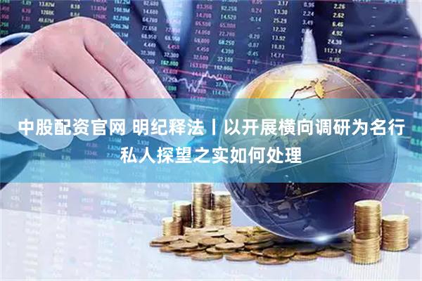 中股配资官网 明纪释法丨以开展横向调研为名行私人探望之实如何处理