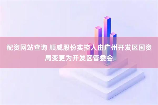 配资网站查询 顺威股份实控人由广州开发区国资局变更为开发区管委会