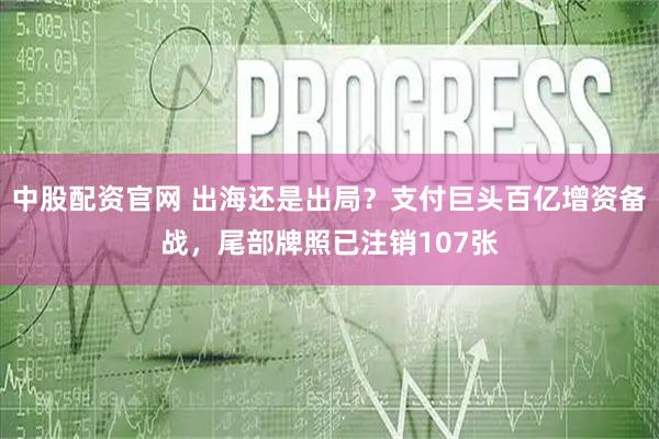 中股配资官网 出海还是出局？支付巨头百亿增资备战，尾部牌照已注销107张