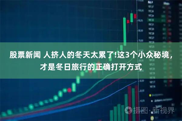 股票新闻 人挤人的冬天太累了!这3个小众秘境,才是冬日旅行的正确打开方式