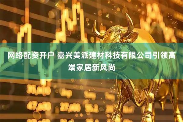 网络配资开户 嘉兴美派建材科技有限公司引领高端家居新风尚
