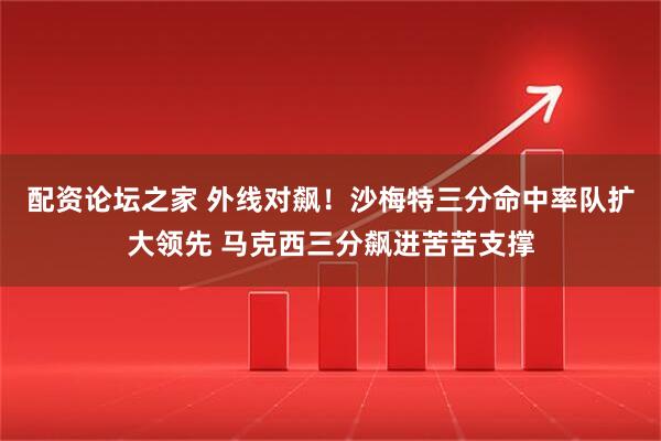 配资论坛之家 外线对飙！沙梅特三分命中率队扩大领先 马克西三分飙进苦苦支撑
