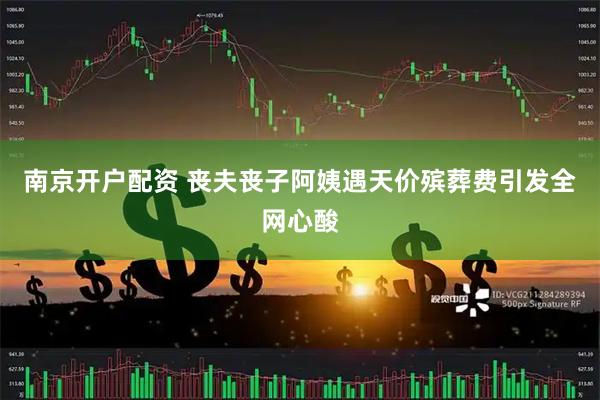 南京开户配资 丧夫丧子阿姨遇天价殡葬费引发全网心酸