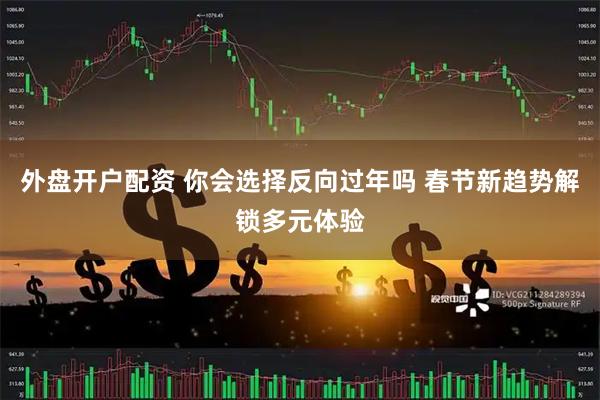 外盘开户配资 你会选择反向过年吗 春节新趋势解锁多元体验