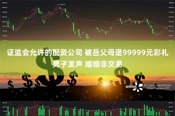 证监会允许的配资公司 被岳父母退99999元彩礼男子发声 婚姻非交易