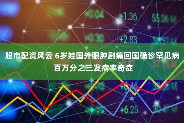 股市配资风云 6岁娃国外眼肿剧痛回国确诊罕见病 百万分之三发病率奇症