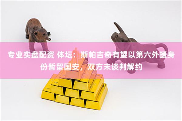 专业实盘配资 体坛：斯帕吉奇有望以第六外援身份暂留国安，双方未谈判解约