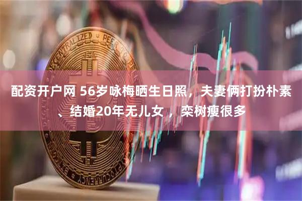 配资开户网 56岁咏梅晒生日照，夫妻俩打扮朴素、结婚20年无儿女 ，栾树瘦很多