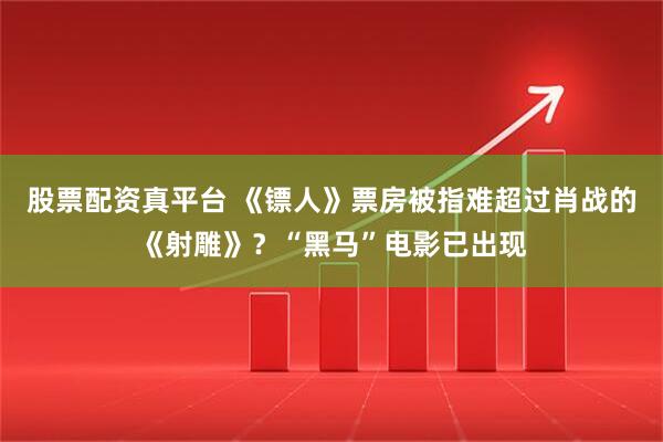 股票配资真平台 《镖人》票房被指难超过肖战的《射雕》？“黑马”电影已出现