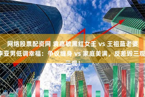 网络股票配资网 袁嘉敏黑红女王 vs 王祖蓝老婆李亚男低调幸福：争议缠身 vs 家庭美满，反差毁三观！
