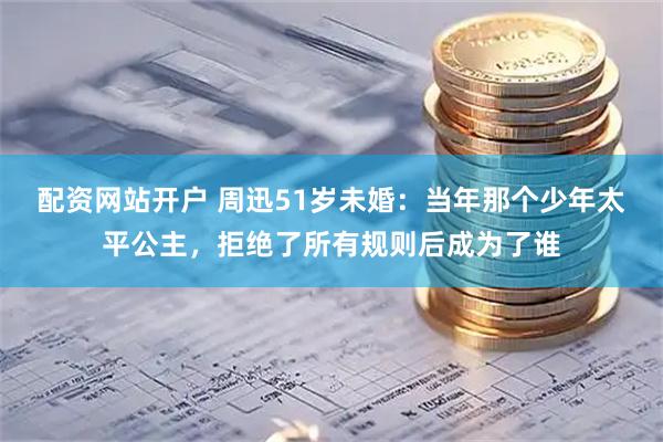 配资网站开户 周迅51岁未婚：当年那个少年太平公主，拒绝了所有规则后成为了谁
