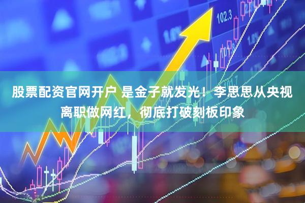 股票配资官网开户 是金子就发光！李思思从央视离职做网红，彻底打破刻板印象
