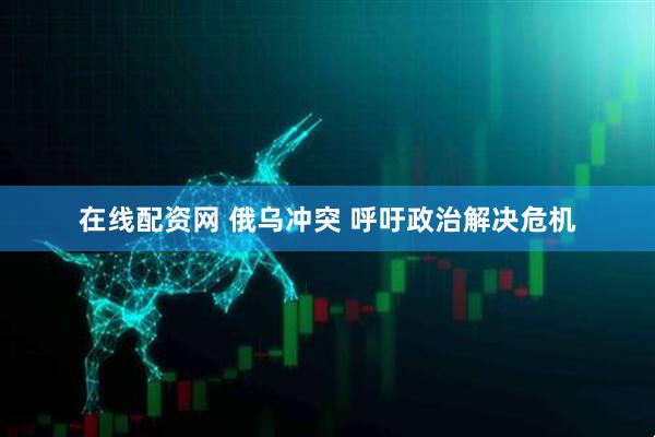 在线配资网 俄乌冲突 呼吁政治解决危机