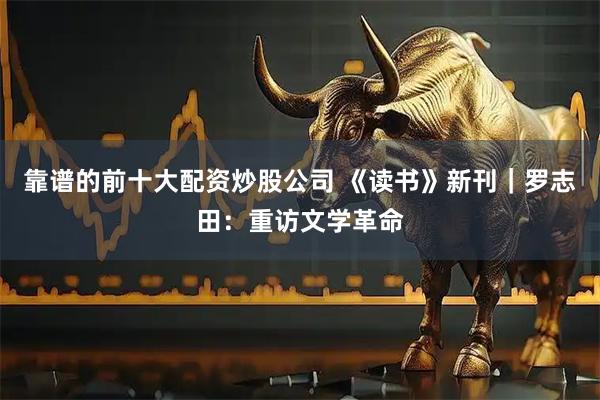 靠谱的前十大配资炒股公司 《读书》新刊｜罗志田：重访文学革命