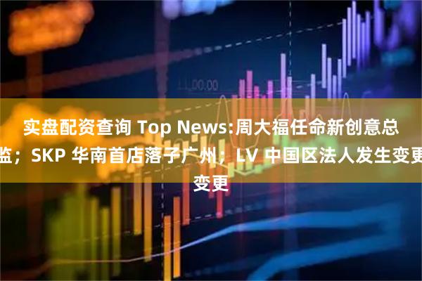 实盘配资查询 Top News:周大福任命新创意总监；SKP 华南首店落子广州；LV 中国区法人发生变更