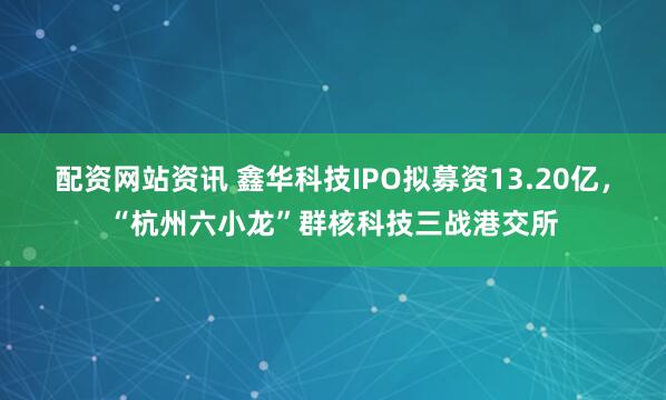 配资网站资讯 鑫华科技IPO拟募资13.20亿，“杭州六小龙”群核科技三战港交所