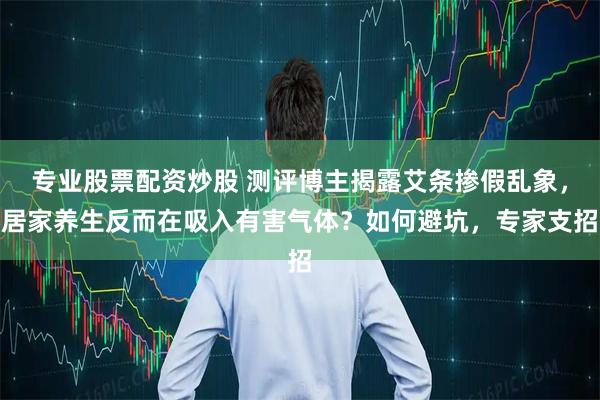 专业股票配资炒股 测评博主揭露艾条掺假乱象，居家养生反而在吸入有害气体？如何避坑，专家支招