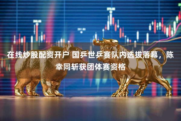 在线炒股配资开户 国乒世乒赛队内选拔落幕，陈幸同斩获团体赛资格