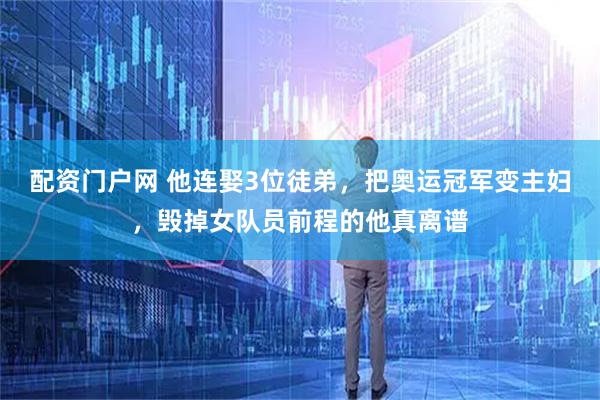 配资门户网 他连娶3位徒弟，把奥运冠军变主妇，毁掉女队员前程的他真离谱