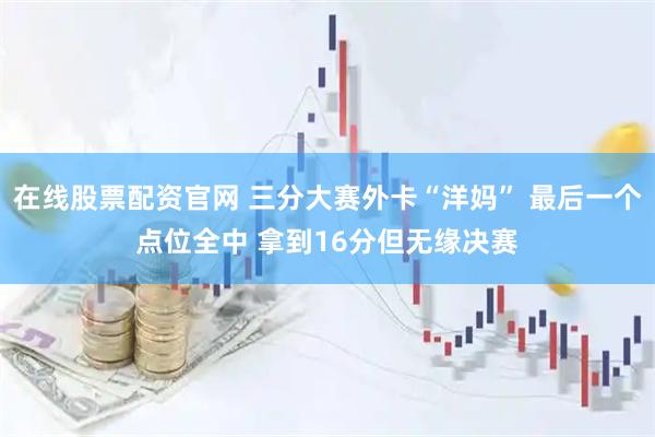 在线股票配资官网 三分大赛外卡“洋妈” 最后一个点位全中 拿到16分但无缘决赛