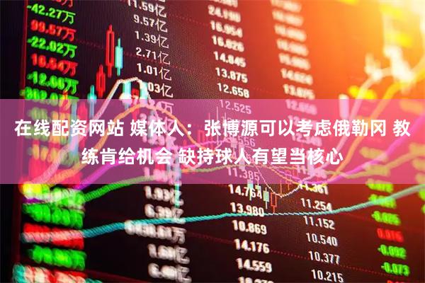 在线配资网站 媒体人：张博源可以考虑俄勒冈 教练肯给机会 缺持球人有望当核心