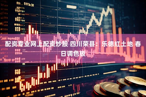 配资专业网上配资炒股 四川荣县：乐德红土地 春日调色板