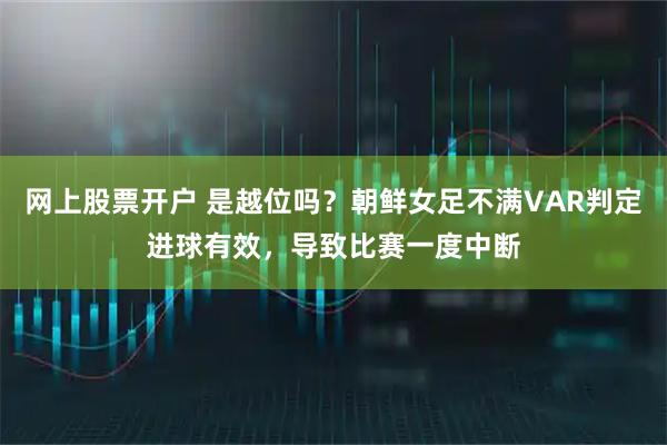网上股票开户 是越位吗？朝鲜女足不满VAR判定进球有效，导致比赛一度中断