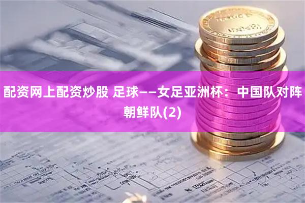 配资网上配资炒股 足球——女足亚洲杯：中国队对阵朝鲜队(2)